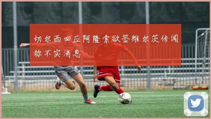 切尔西回应阿隆索欲签维尔茨传闻称不实消息