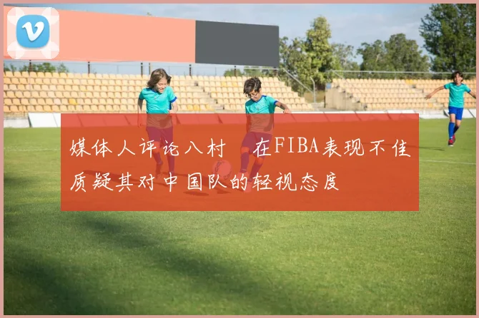 媒体人评论八村塁在FIBA表现不佳质疑其对中国队的轻视态度