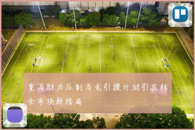 皇马财力压制马竞引援计划引发转会市场新格局