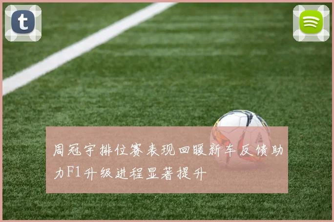 周冠宇排位赛表现回暖新车反馈助力F1升级进程显著提升