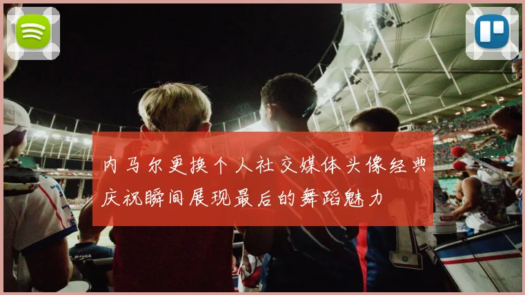内马尔更换个人社交媒体头像经典庆祝瞬间展现最后的舞蹈魅力