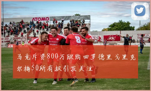 马竞斥资800万欧购回罗德里戈里克尔梅50所有权引发关注