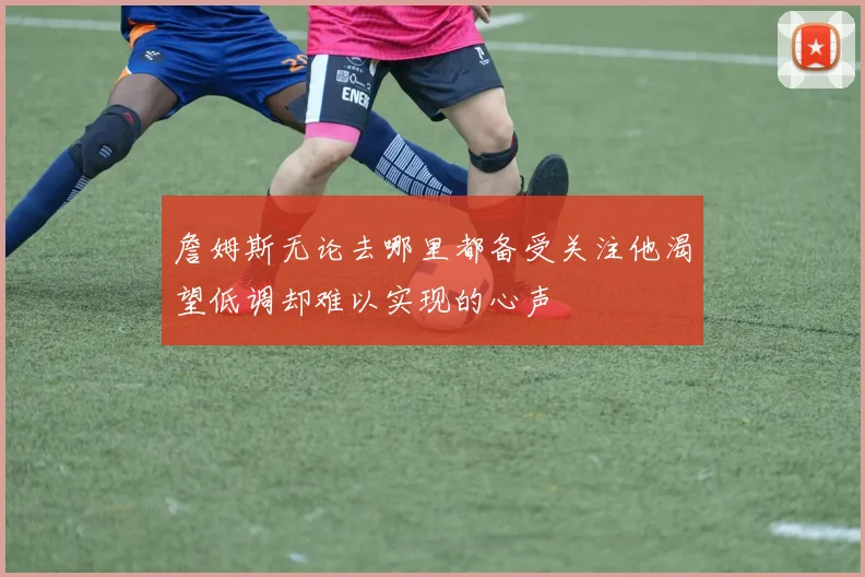 詹姆斯无论去哪里都备受关注他渴望低调却难以实现的心声