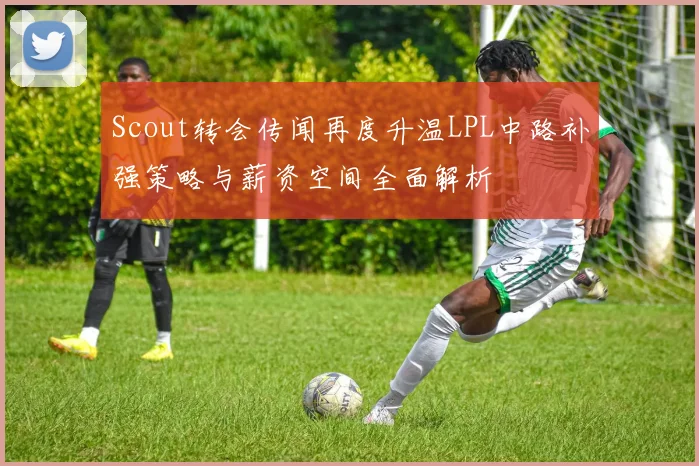 Scout转会传闻再度升温LPL中路补强策略与薪资空间全面解析