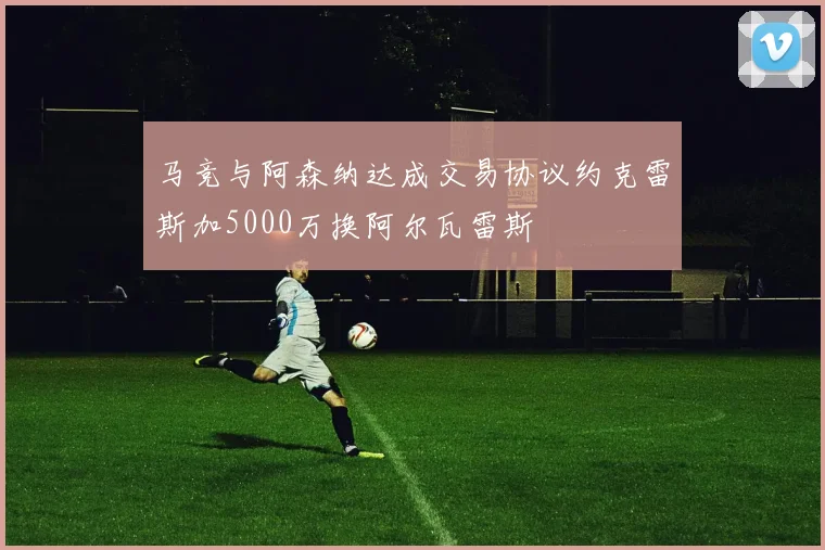 马竞与阿森纳达成交易协议约克雷斯加5000万换阿尔瓦雷斯