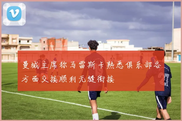 曼城主席称马雷斯卡熟悉俱乐部各方面交接顺利无缝衔接