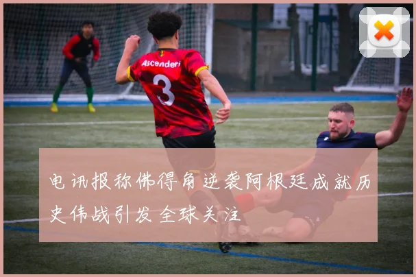 电讯报称佛得角逆袭阿根廷成就历史伟战引发全球关注