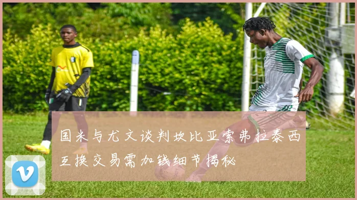 国米与尤文谈判坎比亚索弗拉泰西互换交易需加钱细节揭秘