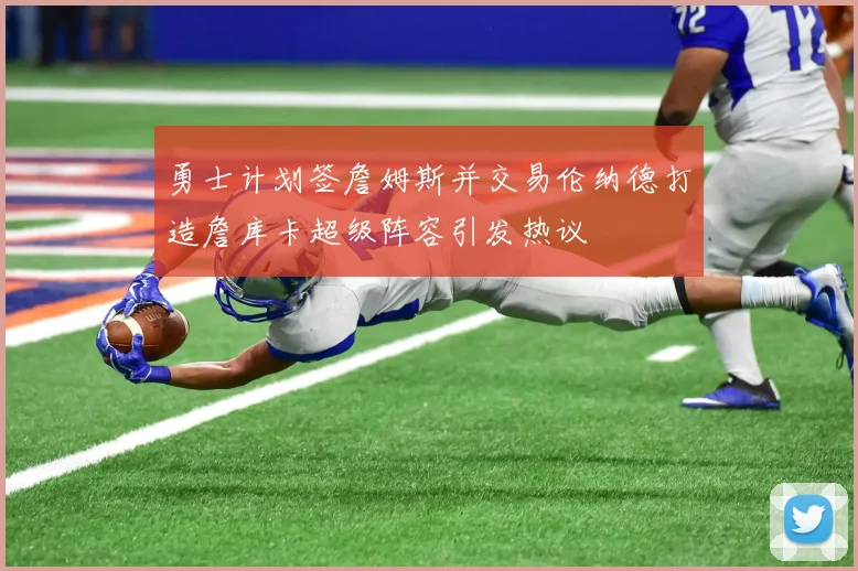 勇士计划签詹姆斯并交易伦纳德打造詹库卡超级阵容引发热议